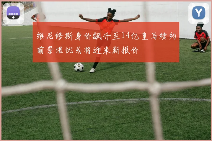 维尼修斯身价飙升至14亿皇马续约前景堪忧或将迎来新报价
